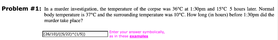 Problem #1: In a murder investigation, the temperature of the corpse was 36°C at 1:30pm and 15°C 5 hours later. Normal
body temperature is 37°C and the surrounding temperature was 10°C. How long (in hours) before 1:30pm did the
murder take place?
|(26/10)/((5/22)^(1/5))
Enter your answer symbolically,
as in these examples