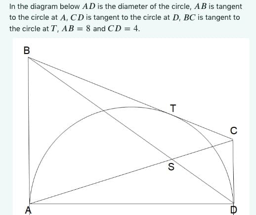 In the diagram below AD is the diameter of the circle, AB is tangent
to the circle at A, CD is tangent to the circle at D, BC is tangent to
the circle at T, AB = 8 and CD = 4.
B
A
T
S
с
A