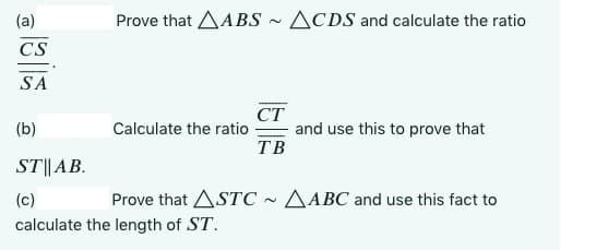 (a)
CS
SA
Prove that ABS
(b)
ST||
(c)
calculate the length of ST.
AB.
Calculate the ratio
CT
TB
ACDS and calculate the ratio
and use this to prove that
Prove that ASTC~ ABC and use this fact to