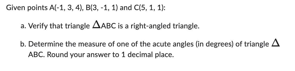 Given points A(-1, 3, 4), B(3, -1, 1) and C(5, 1, 1):
a. Verify that triangle AABC is a right-angled triangle.
b. Determine the measure of one of the acute angles (in degrees) of triangle A
ABC. Round your answer to 1 decimal place.