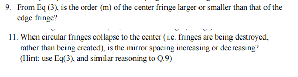 9. From Eq (3), is the order (m) of the center fringe larger or smaller than that of the
edge fringe?
11. When circular fringes collapse to the center (i.e. fringes are being destroyed,
rather than being created), is the mirror spacing increasing or decreasing?
(Hint: use Eq(3), and similar reasoning to Q.9)