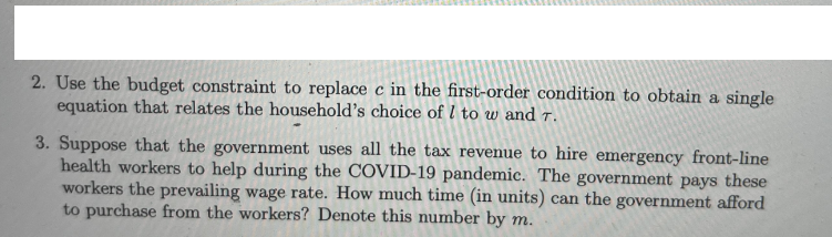 2. Use the budget constraint to replace c in the first-order condition to obtain a single
equation that relates the household's choice of I to w and T.
3. Suppose that the government uses all the tax revenue to hire emergency front-line
health workers to help during the COVID-19 pandemic. The government pays these
workers the prevailing wage rate. How much time (in units) can the government afford
to purchase from the workers? Denote this number by m.