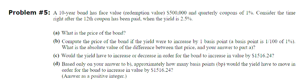 Problem #5: A 10-year bond has face value (redemption value) $500,000 and quarterly coupons of 1%. Consider the time
right after the 12th coupon has been paid, when the yield is 2.5%.
(a) What is the price of the bond?
(b) Compute the price of the bond if the yield were to increase by 1 basis point (a basis point is 1/100 of 1%).
What is the absolute value of the difference between that price, and your answer to part a)?
(c) Would the yield have to increase or decrease in order for the bond to increase in value by $1516.24?
(d) Based only on your answer to b), approximately how many basis points (bp) would the yield have to move in
order for the bond to increase in value by $1516.24?
(Answer as a positive integer.)