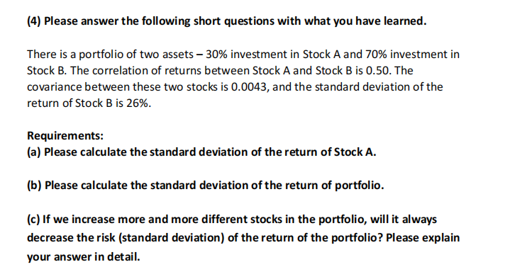(4) Please answer the following short questions with what you have learned.
There is a portfolio of two assets - 30% investment in Stock A and 70% investment in
Stock B. The correlation of returns between Stock A and Stock B is 0.50. The
covariance between these two stocks is 0.0043, and the standard deviation of the
return of Stock B is 26%.
Requirements:
(a) Please calculate the standard deviation of the return of Stock A.
(b) Please calculate the standard deviation of the return of portfolio.
(c) If we increase more and more different stocks in the portfolio, will it always
decrease the risk (standard deviation) of the return of the portfolio? Please explain
your answer in detail.