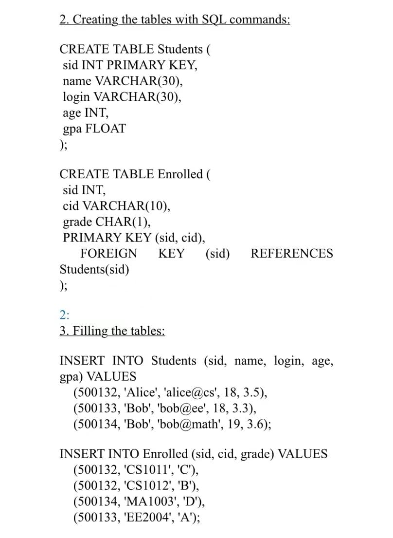 2. Creating the tables with SQL commands:
CREATE TABLE Students (
sid INT PRIMARY KEY,
name VARCHAR(30),
login VARCHAR(30),
age INT,
gpa FLOAT
);
CREATE TABLE Enrolled (
sid INT,
cid VARCHAR(10),
grade CHAR(1),
PRIMARY KEY (sid, cid),
FOREIGN KEY (sid) REFERENCES
Students(sid)
2:
3. Filling the tables:
INSERT INTO Students (sid, name, login, age,
gpa) VALUES
(500132, 'Alice', 'alice@cs', 18, 3.5),
(500133, 'Bob', 'bob@ee', 18, 3.3),
(500134, 'Bob', 'bob@math', 19, 3.6);
INSERT INTO Enrolled (sid, cid, grade) VALUES
(500132, 'CS1011', 'C'),
(500132, 'CS1012', 'B'),
(500134, 'MA1003', 'D'),
(500133, 'EE2004', 'A');