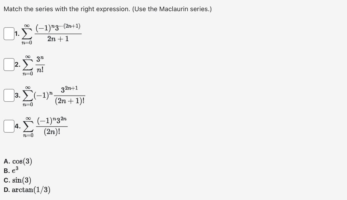 Match the series with the right expression. (Use the Maclaurin series.)
1.
∞
2.
n=
13.0
∞
∞
(−1)¹3-(²
2n + 1
n!
32n+1
3. Σ(-1). (2n + 1)!
n=0
n=0
-(2n+1)
4. (−1)n32n
(2n)!
A. cos(3)
B. e³
C. sin(3)
D. arctan(1/3)