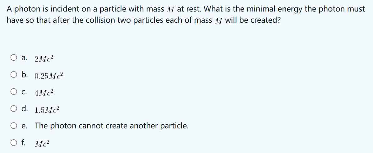 A photon is incident on a particle with mass M at rest. What is the minimal energy the photon must
have so that after the collision two particles each of mass M will be created?
a. 2Mc²
b. 0.25Mc²
C. 4Mc²
d. 1.5Mc²
e. The photon cannot create another particle.
O f. Mc²