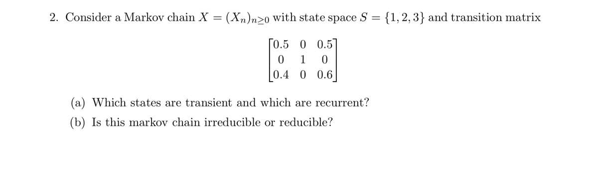 2. Consider a Markov chain X
=
(Xn)n≥0 with state space S =
{1, 2, 3} and transition matrix
[0.5 0 0.5]
0 1
0
0.4 0 0.6
(a) Which states are transient and which are recurrent?
(b) Is this markov chain irreducible or reducible?