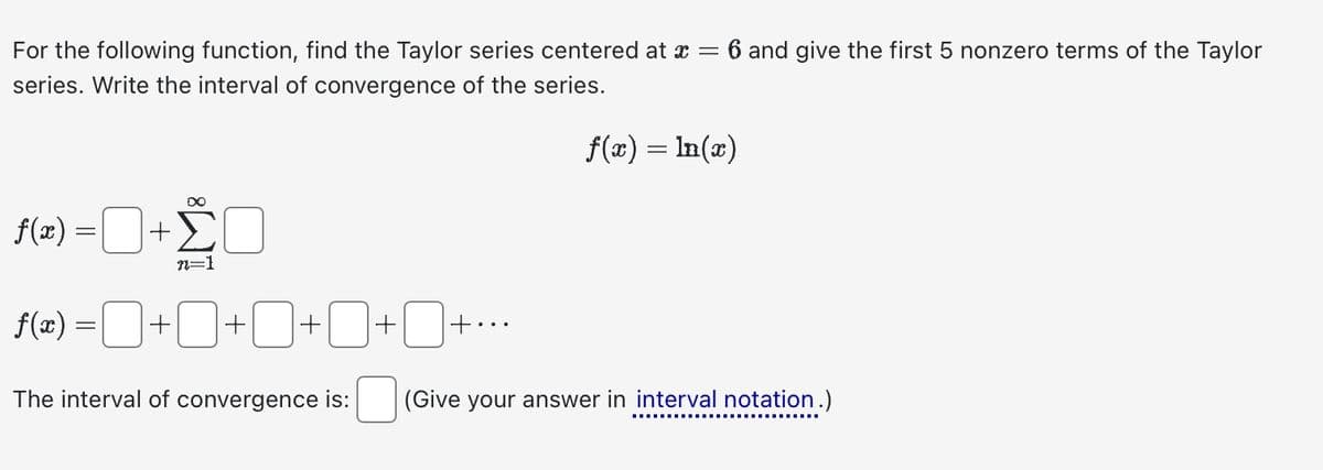 For the following function, find the Taylor series centered at x = 6 and give the first 5 nonzero terms of the Taylor
series. Write the interval of convergence of the series.
f(x) = ln(x)
f(x) =¯+ ŽO
n=1
f(x) = +0+0+0+0+..
The interval of convergence is: (Give your answer in interval notation.)
