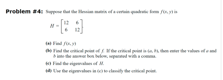 Problem #4: Suppose that the Hessian matrix of a certain quadratic form f(x, y) is
12
6
H =
6
12
(a) Find f(x, y)
(b) Find the critical point of f. If the critical point is (a, b), then enter the values of a and
b into the answer box below, separated with a comma.
(c) Find the eigenvalues of H.
(d) Use the eigenvalues in (c) to classify the critical point.