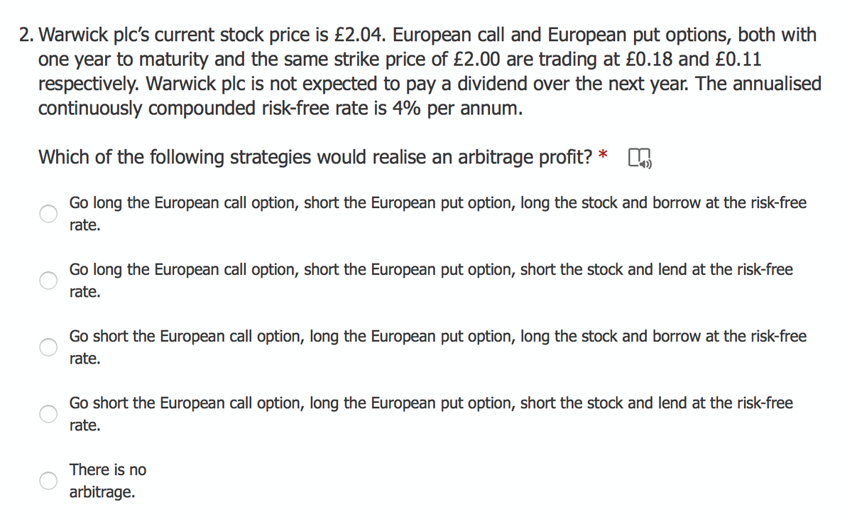 2. Warwick plc's current stock price is £2.04. European call and European put options, both with
one year to maturity and the same strike price of £2.00 are trading at £0.18 and £0.11
respectively. Warwick plc is not expected to pay a dividend over the next year. The annualised
continuously compounded risk-free rate is 4% per annum.
Which of the following strategies would realise an arbitrage profit?
*
Go long the European call option, short the European put option, long the stock and borrow at the risk-free
rate.
Go long the European call option, short the European put option, short the stock and lend at the risk-free
rate.
Go short the European call option, long the European put option, long the stock and borrow at the risk-free
rate.
Go short the European call option, long the European put option, short the stock and lend at the risk-free
rate.
There is no
arbitrage.