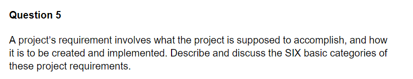 Question 5
A project's requirement involves what the project is supposed to accomplish, and how
it is to be created and implemented. Describe and discuss the SIX basic categories of
these project requirements.