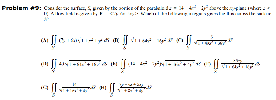 Problem #9: Consider the surface, S, given by the portion of the parabaloid = = 14-4x² -22 above the xy-plane (where z >
0). A flow field is given by F = <7y, 6x, 5xy>. Which of the following integrals gives the flux across the surface
S?
-6
IdS (B) ƒƒ √1+64x² +16y²dS (C) [√ √/1+49x² +36²
dS
S
S
(A)
· ƒƒ (7y+6x)√1 + x² + y²dS (B) [f
85xy
(D) ƒƒ˜ 40 √/1 +64x²+ 16y² dS (E) ƒƒ (14−4x² −2y³²)√1+16x² + 4y² d$ (F) √ √ √₁ +64x² + 16y²²
dS
S
(G) SS √1+16x² + 4y² 5dS (H) SS √ ₁ + 8&x² + 4 ² ²
14
7y + 6x + 5xy
5dS
S