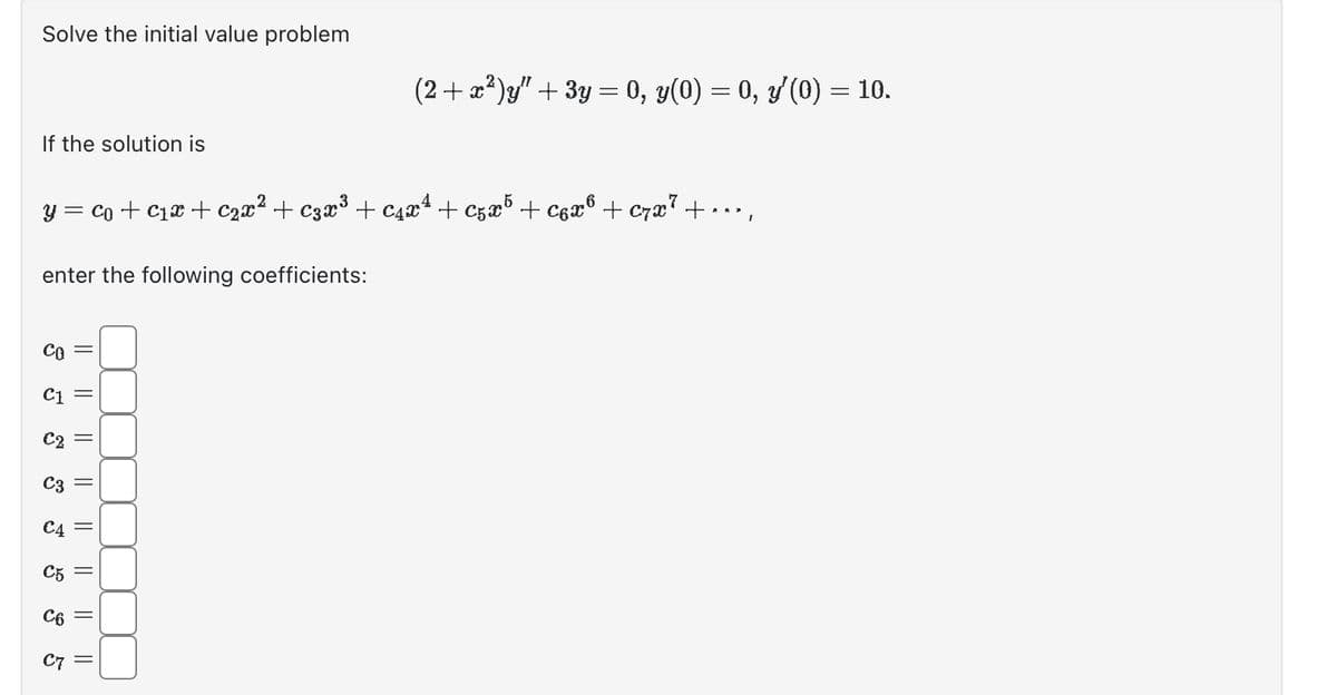 Solve the initial value problem
If the solution is
y = co + ₁x + ₂x² + €3x³ + ₁x² +C5x5 + C6x® + C7x7 +
enter the following coefficients:
CO
C1
€2
C3
€4
C5
C6
C7
||
||
||
|| ||
||
||
(2+x²)y" + 3y = 0, y(0) = 0, y'(0) = 10.
||