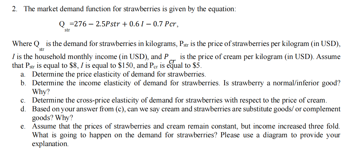 2. The market demand function for strawberries is given by the equation:
Q=276 2.5Pstr +0.6 I - 0.7 Pcr,
str
Where is the demand for strawberries in kilograms, Pstr is the price of strawberries per kilogram (in USD),
str
I is the household monthly income (in USD), and P is the price of cream per kilogram (in USD). Assume
that Pstr is equal to $8, I is equal to $150, and Per is equal to $5.
a. Determine the price elasticity of demand for strawberries.
b.
Determine the income elasticity of demand for strawberries. Is strawberry a normal/inferior good?
Why?
d.
c. Determine the cross-price elasticity of demand for strawberries with respect to the price of cream.
Based on your answer from (c), can we say cream and strawberries are substitute goods/ or complement
goods? Why?
Assume that the prices of strawberries and cream remain constant, but income increased three fold.
What is going to happen on the demand for strawberries? Please use a diagram to provide your
explanation.
e.