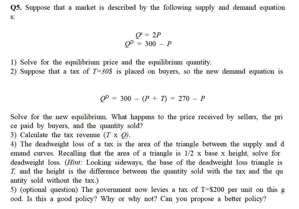 Q5. Suppose that a market is described by the following supply and demand equation
S:
Q = 2P
QP = 300 - P
1) Solve for the equilibrium price and the equilibrium quantity.
2) Suppose that a tax of T=30$ is placed on buyers, so the new demand equation is
= 300 - (P + I) = 270 - P
Solve for the new equilibrium. What happens to the price received by sellers, the pri
ce paid by buyers, and the quantity sold?
3) Calculate the tax revenue (7 x Q).
4) The deadweight loss of a tax is the area of the triangle between the supply and d
emand curves. Recalling that the area of a triangle is 1/2 x base x height, solve for
deadweight loss. (Hint: Looking sideways, the base of the deadweight loss triangle is
T, and the height is the difference between the quantity sold with the tax and the qu
antity sold without the tax.)
5) (optional question) The government now levies a tax of T=$200 per unit on this g
ood. Is this a good policy? Why or why not? Can you propose a better policy?
