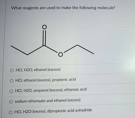 What reagents are used to make the following molecule?
O HCI, H2O, ethanol (excess)
O HCI, ethanol (excess), propionic acid
HCI, H2O, propanol (excess), ethanoic acid
O sodium ethanoate and ethanol (excess)
O HCI, H2O (excess), dipropionic acid anhydride
