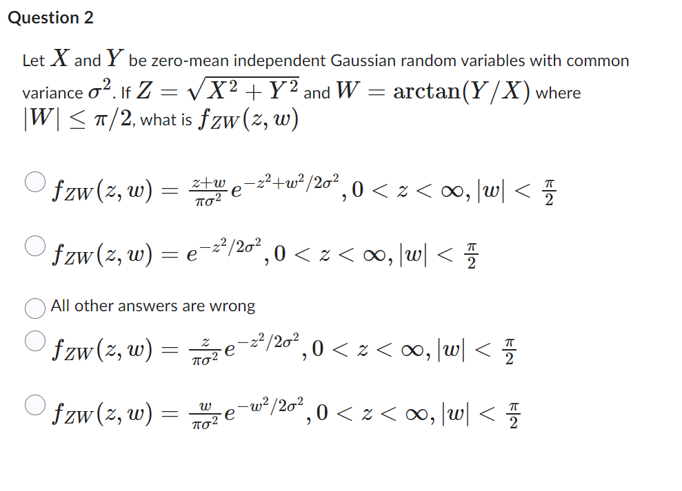 Question 2
Let X and Y be zero-mean independent Gaussian random variables with common
variance o². If Z = √X² + Y² and W =
-
arctan (Y/X) where
|W| ≤ π/2, what is fzw (z, w)
fzw (z, w)
fzw (z,
,w) =
=
fzw (z, w)
=
z+w
πολ
=
e
All other answers are wrong
fzw (z, w)
e
-2²/20²
ποτ
W
πολ
−z²+w²/20²,0 < z <∞, \w\<
e
´,0 < z <∞, |w| </7/2
/20²
,0 < z <∞, |w| < 1/1
- 2,2
2/20²
,0<z<∞0,|w| </
ㅠ