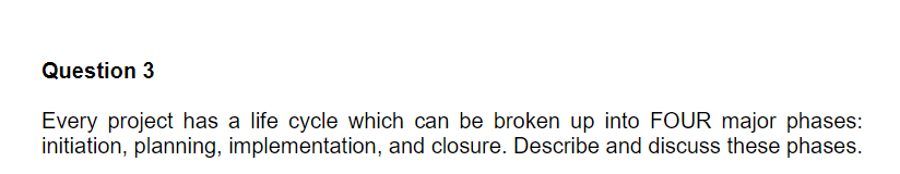 Question 3
Every project has a life cycle which can be broken up into FOUR major phases:
initiation, planning, implementation, and closure. Describe and discuss these phases.