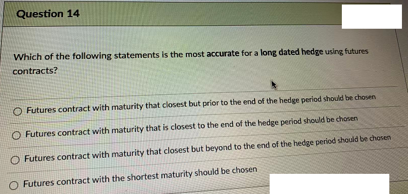 Question 14
Which of the following statements is the most accurate for a long dated hedge using futures
contracts?
O Futures contract with maturity that closest but prior to the end of the hedge period should be chosen
O Futures contract with maturity that is closest to the end of the hedge period should be chosen
O Futures contract with maturity that closest but beyond to the end of the hedge period should be chosen
O Futures contract with the shortest maturity should be chosen
