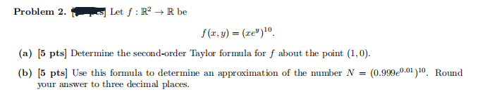 Problem 2.
Let f : R² → R be
f(x,y)=(ze®)10.
(a) [5 pts] Determine the second-order Taylor formula for f about the point (1,0).
(b) [5 pts] Use this formula to determine an approximation of the number N =
your answer to three decimal places.
(0.9990.01)10 Round
