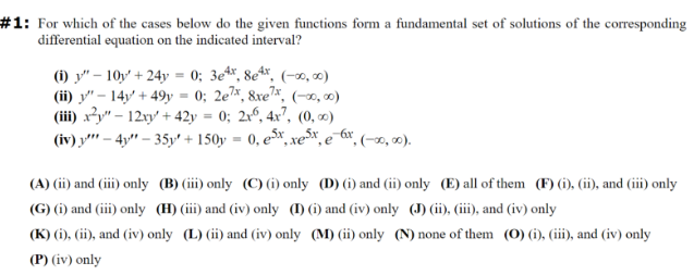 #1: For which of the cases below do the given functions form a fundamental set of solutions of the corresponding
differential equation on the indicated interval?
(i) "-10y+24y = 0; 3e4x, 8e4x, (-00,00)
(ii) "-14y+49y=0; 2e7x, 8xe7x, (-00,00)
(iii) x2"-12xy +42y = 0; 2x, 4x7,
(iv)
-
(0,0)
-4"-35y' + 150y ·0, e5x, xexex (-00,00).
(A) (ii) and (iii) only (B) (iii) only (C) (i) only (D) (i) and (ii) only (E) all of them (F) (i), (ii), and (iii) only
(G) (i) and (iii) only (H) (iii) and (iv) only (I) (i) and (iv) only (J) (ii), (iii), and (iv) only
(K) (i), (ii), and (iv) only (L) (ii) and (iv) only (M) (ii) only (N) none of them (O) (i), (iii), and (iv) only
(P) (iv) only
