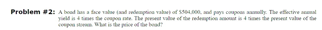Problem #2: A bond has a face value (and redemption value) of $504,000, and pays coupons annually. The effective annual
yield is 4 times the coupon rate. The present value of the redemption amount is 4 times the present value of the
coupon stream. What is the price of the bond?