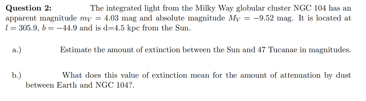 Question 2:
apparent magnitude my
1 = 305.9, b = −44.9 and is d=4.5 kpc from the Sun.
a.)
The integrated light from the Milky Way globular cluster NGC 104 has an
4.03 mag and absolute magnitude My -9.52 mag. It is located at
b.)
=
=
Estimate the amount of extinction between the Sun and 47 Tucanae in magnitudes.
What does this value of extinction mean for the amount of attenuation by dust
between Earth and NGC 104?.