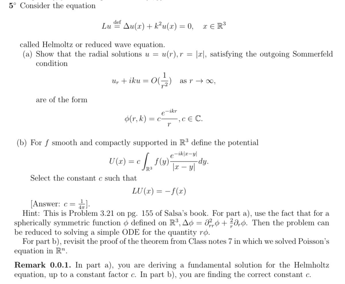 5° Consider the equation
def
Lu Au(x) + k²u(x) = 0, x≤R³
called Helmoltz or reduced wave equation.
(a) Show that the radial solutions u = u(r), r = |x|, satisfying the outgoing Sommerfeld
condition
are of the form
u₁ + iku = 0 (17/12)
0(
O(=
o(r, k) = c
e-ikr
Select the constant c such that
r
as r → ∞,
‚c € C.
"
(b) For f smooth and compactly supported in R³ define the potential
U(x) = c [ f (y)² dy.
e-ik|x-y|
|x − y|
-
R3
LU(x) = -f(x)
[Answer: c = ¹].
4T
Hint: This is Problem 3.21 on pg. 155 of Salsa's book. For part a), use the fact that for a
spherically symmetric function o defined on R³, A6 = ²6 +²aro. Then the problem can
be reduced to solving a simple ODE for the quantity ro.
Tr
For part b), revisit the proof of the theorem from Class notes 7 in which we solved Poisson's
equation in R".
Remark 0.0.1. In part a), you are deriving a fundamental solution for the Helmholtz
equation, up to a constant factor c. In part b), you are finding the correct constant c.