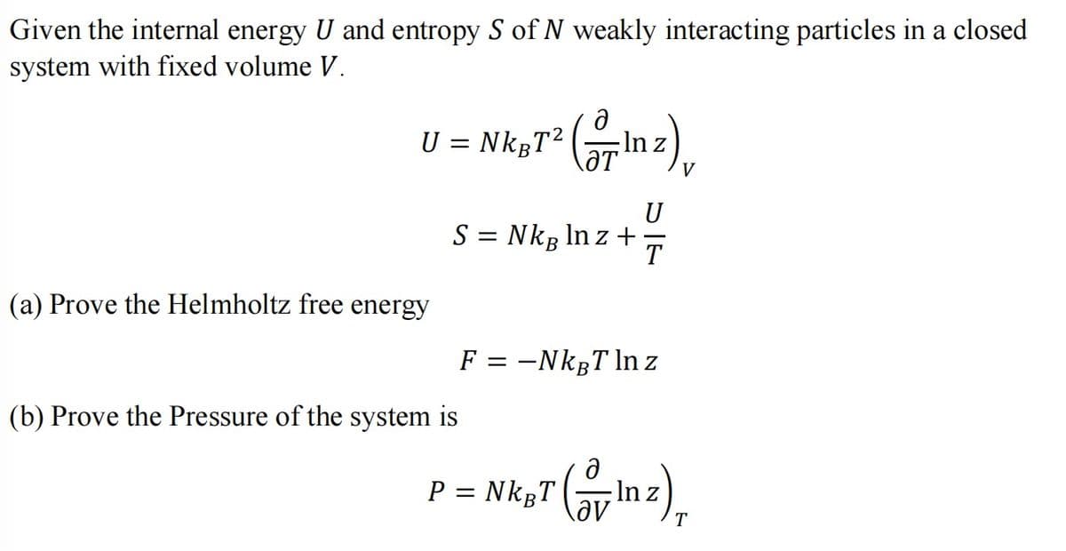 Given the internal energy U and entropy S of N weakly interacting particles in a closed
system with fixed volume V.
U = NkgT² (27In 2)
U
S = Nkg lnz + T
(a) Prove the Helmholtz free energy
(b) Prove the Pressure of the system is
F = -NkBT ln z
P = Nk Tln z)
(
T