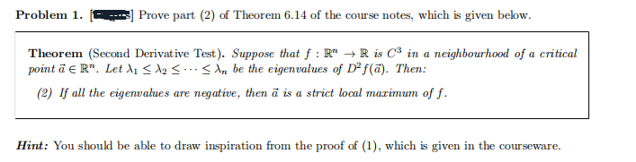 Problem 1.
Prove part (2) of Theorem 6.14 of the course notes, which is given below.
Theorem (Second Derivative Test). Suppose that f: R" → R is C³ in a neighbourhood of a critical
point a ЄR". Let A₁₂ <<n be the eigenvalues of D2f(a). Then:
(2) If all the eigenvalues are negative, then a is a strict local maximum of f.
Hint: You should be able to draw inspiration from the proof of (1), which is given in the courseware.