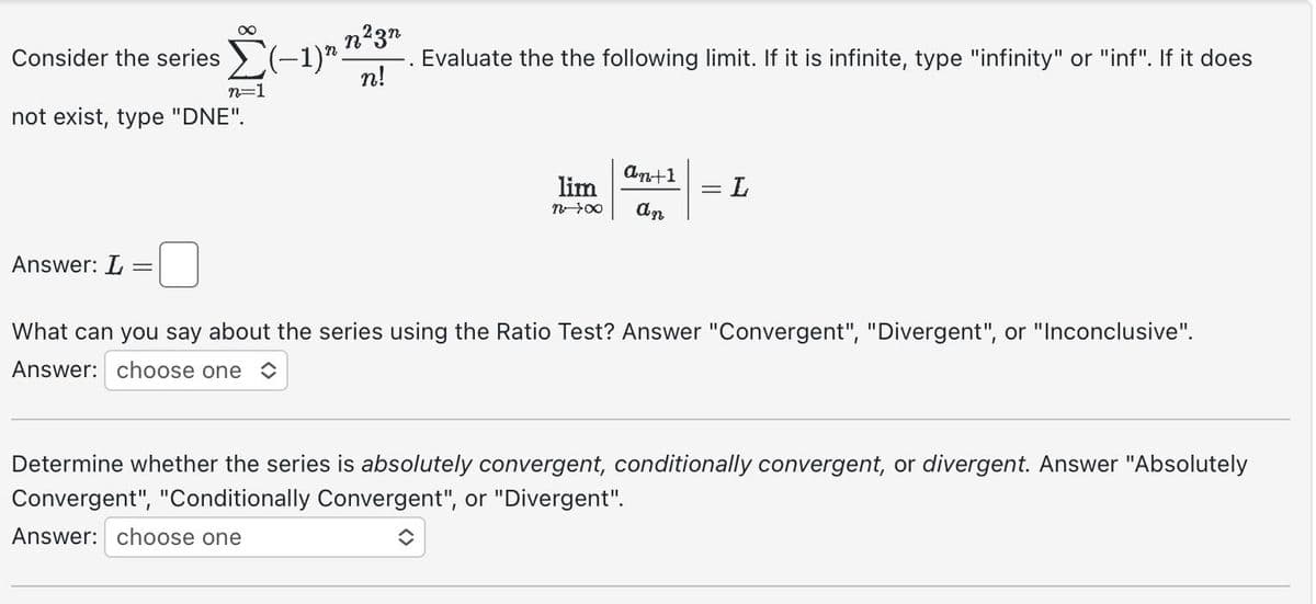 Answer: L
∞
Consider the series (-1)".
not exist, type "DNE".
-
n²3n
n!
n=1
Evaluate the the following limit. If it is infinite, type "infinity" or "inf". If it does
an+1
lim
n→∞0 an
= L
What can you say about the series using the Ratio Test? Answer "Convergent", "Divergent", or "Inconclusive".
Answer: choose one
Determine whether the series is absolutely convergent, conditionally convergent, or divergent. Answer "Absolutely
Convergent", "Conditionally Convergent", or "Divergent".
Answer: choose one