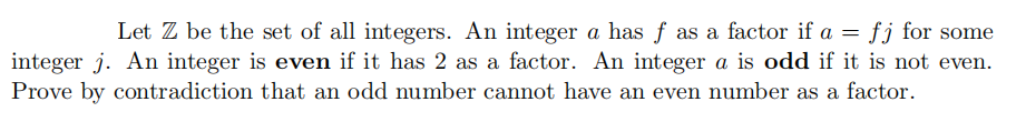 Let Z be the set of all integers. An integer a has f as a factor if a = fj for some
integer j. An integer is even if it has 2 as a factor. An integer a is odd if it is not even.
Prove by contradiction that an odd number cannot have an even number as a factor.