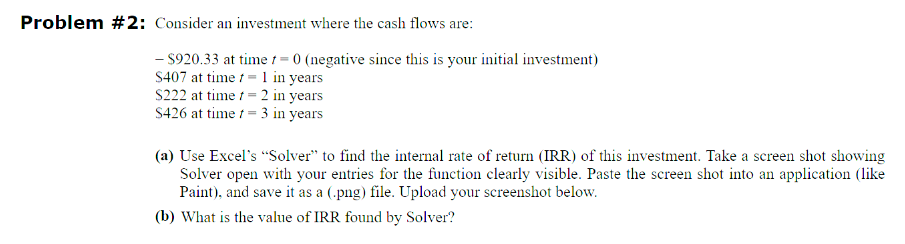 Problem #2: Consider an investment where the cash flows are:
- $920.33 at time 1 = 0 (negative since this is your initial investment)
S407 at time
= 1 in years
$222 at time
= 2 in years
$426 at time = 3 in years
(a) Use Excel's "Solver" to find the internal rate of return (IRR) of this investment. Take a screen shot showing
Solver open with your entries for the function clearly visible. Paste the screen shot into an application (like
Paint), and save it as a (.png) file. Upload your screenshot below.
(b) What is the value of IRR found by Solver?