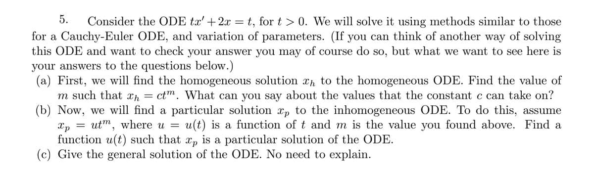 5.
Consider the ODE tx' +2x = t, for t > 0. We will solve it using methods similar to those
for a Cauchy-Euler ODE, and variation of parameters. (If you can think of another way of solving
this ODE and want to check your answer you may of course do so, but what we want to see here is
your answers to the questions below.)
(a) First, we will find the homogeneous solution xh to the homogeneous ODE. Find the value of
= ctm. What can you say about the values that the constant c can take on?
(b) Now, we will find a particular solution xp to the inhomogeneous ODE. To do this, assume
u(t) is a function of t and m is the value you found above. Find a
m such that xh
utm, where u
Xp
function u(t) such that x, is a particular solution of the ODE.
(c) Give the general solution of the ODE. No need to explain.
