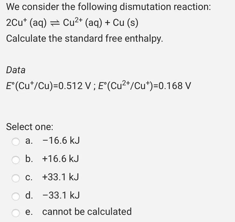 We consider the following dismutation reaction:
2Cu+ (aq) = Cu²+ (aq) + Cu (s)
Calculate the standard free enthalpy.
Data
E°(Cut/Cu)=0.512 V; E°(Cu²+/Cu*)=0.168 V
Select one:
a. -16.6 kJ
b.
+16.6 kJ
C.
+33.1 kJ
d. -33.1 kJ
e. cannot be calculated