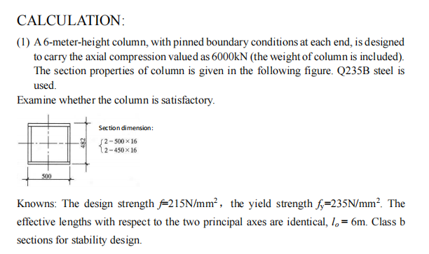 CALCULATION:
(1) A 6-meter-height column, with pinned boundary conditions at each end, is designed
to carry the axial compression valued as 6000kN (the weight of column is included).
The section properties of column is given in the following figure. Q235B steel is
used.
Examine whether the column is satisfactory.
500
Section dimension:
2-500x16
12-450x16
Knowns: The design strength 215N/mm², the yield strength fy=235N/mm². The
effective lengths with respect to the two principal axes are identical, 1,= 6m. Class b
sections for stability design.