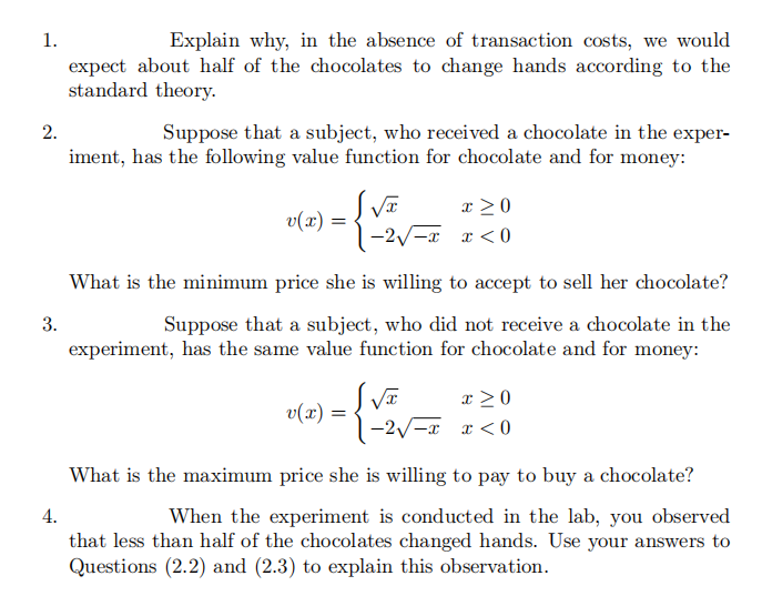1.
2.
3.
4.
Explain why, in the absence of transaction costs, we would
expect about half of the chocolates to change hands according to the
standard theory.
Suppose that a subject, who received a chocolate in the exper-
iment, has the following value function for chocolate and for money:
- {√ √v=
v(x) =
x>0
1-2√√x x < 0
What is the minimum price she is willing to accept to sell her chocolate?
Suppose that a subject, who did not receive a chocolate in the
experiment, has the same value function for chocolate and for money:
v(x): =
S√x
-2√√x
x>0
x<0
What is the maximum price she is willing to pay to buy a chocolate?
When the experiment is conducted in the lab, you observed
that less than half of the chocolates changed hands. Use your answers to
Questions (2.2) and (2.3) to explain this observation.