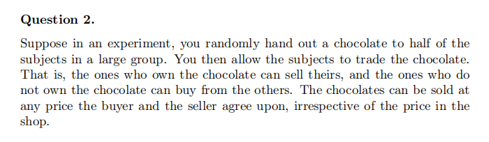Question 2.
Suppose in an experiment, you randomly hand out a chocolate to half of the
subjects in a large group. You then allow the subjects to trade the chocolate.
That is, the ones who own the chocolate can sell theirs, and the ones who do
not own the chocolate can buy from the others. The chocolates can be sold at
any price the buyer and the seller agree upon, irrespective of the price in the
shop.