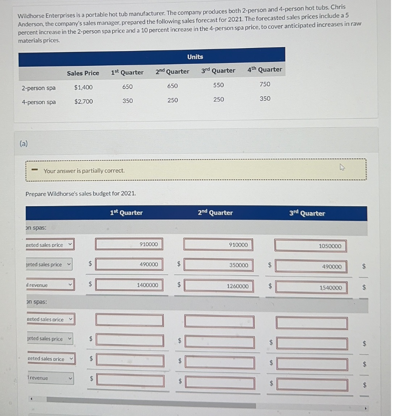 Wildhorse Enterprises is a portable hot tub manufacturer. The company produces both 2-person and 4-person hot tubs. Chris
Anderson, the company's sales manager, prepared the following sales forecast for 2021. The forecasted sales prices include a 5
percent increase in the 2-person spa price and a 10 percent increase in the 4-person spa price, to cover anticipated increases in raw
materials prices.
2-person spa
4-person spa
(a)
on spas:
Your answer is partially correct.
geted sales price
Prepare Wildhorse's sales budget for 2021.
geted sales price ✓
il revenue
on spas:
Sales Price
geted sales price
geted sales price
geted sales price v
frevenue
V
$1,400
$2,700
V
1st Quarter
650
350
LA
1A
1st Quarter
2nd Quarter
910000
490000
1400000
DE
650
Units
250
3rd Quarter
550
250
2nd Quarter
4th Quarter
910000
350000
1260000
750
350
SA
3rd Quarter
1050000
490000
1540000
SA
SA
SA
SA
FA
1