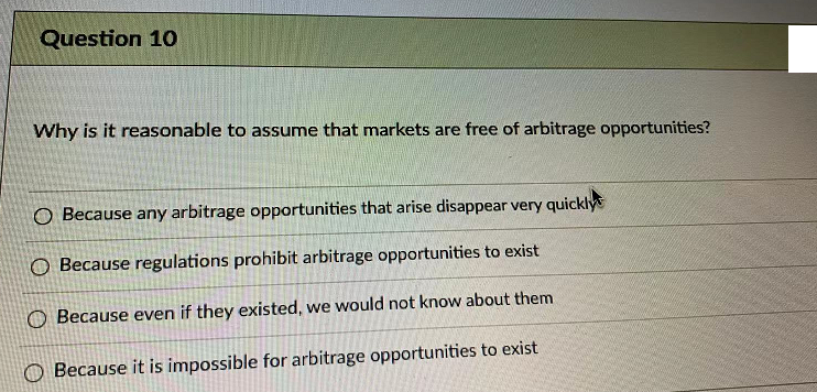 Question 10
Why is it reasonable to assume that markets are free of arbitrage opportunities?
O Because any arbitrage opportunities that arise disappear very quickly
O Because regulations prohibit arbitrage opportunities to exist
O Because even if they existed, we would not know about them
Because it is impossible for arbitrage opportunities to exist
