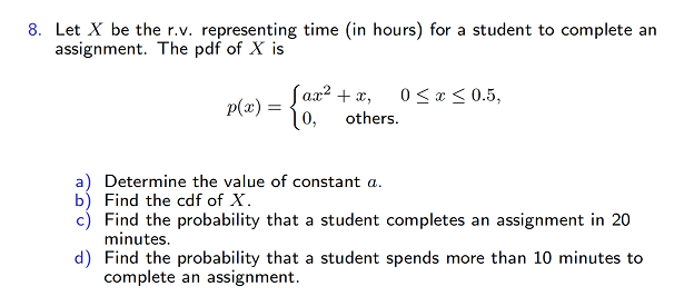 8. Let X be the r.v. representing time (in hours) for a student to complete an
assignment. The pdf of X is
p(x) =
Jax² + x,
10, others.
0 ≤ x ≤ 0.5,
a) Determine the value of constant a.
b) Find the cdf of X.
c) Find the probability that a student completes an assignment in 20
minutes.
d) Find the probability that a student spends more than 10 minutes to
complete an assignment.