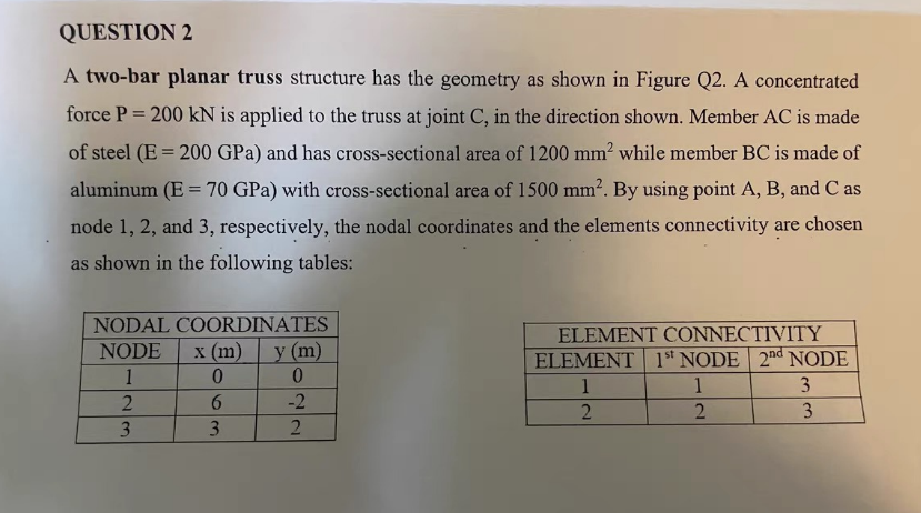 QUESTION 2
A two-bar planar truss structure has the geometry as shown in Figure Q2. A concentrated
force P = 200 kN is applied to the truss at joint C, in the direction shown. Member AC is made
of steel (E200 GPa) and has cross-sectional area of 1200 mm² while member BC is made of
aluminum (E = 70 GPa) with cross-sectional area of 1500 mm². By using point A, B, and C as
node 1, 2, and 3, respectively, the nodal coordinates and the elements connectivity are chosen
as shown in the following tables:
NODAL COORDINATES
NODE x (m)
1
2
3
0
6
3
y (m)
0
-2
2
ELEMENT CONNECTIVITY
ELEMENT 1st NODE 2nd NODE
1
1
3
2
2
3