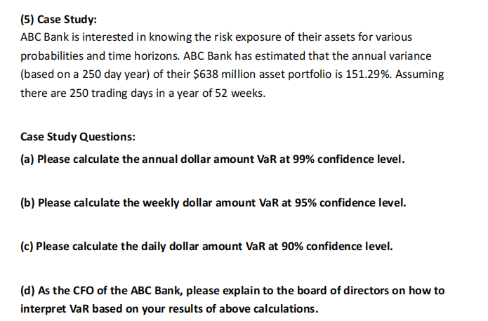 (5) Case Study:
ABC Bank is interested in knowing the risk exposure of their assets for various
probabilities and time horizons. ABC Bank has estimated that the annual variance
(based on a 250 day year) of their $638 million asset portfolio is 151.29%. Assuming
there are 250 trading days in a year of 52 weeks.
Case Study Questions:
(a) Please calculate the annual dollar amount VaR at 99% confidence level.
(b) Please calculate the weekly dollar amount VaR at 95% confidence level.
(c) Please calculate the daily dollar amount VaR at 90% confidence level.
(d) As the CFO of the ABC Bank, please explain to the board of directors on how to
interpret VaR based on your results of above calculations.