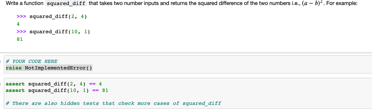 Write a function squared_diff that takes two number inputs and returns the squared difference of the two numbers i.e., (a – b)?. For example:
>>> squared_diff(2, 4)
4
>>> squared_diff(10, 1)
81
# YOUR CODE HERE
raise NotImplementedError()
assert squared_diff(2, 4)
assert squared_diff(10, 1)
4
==
81
# There are also hidden tests that check more cases of squared_diff
