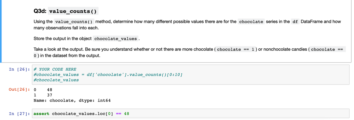Q3d: value_counts()
Using the value_counts() method, determine how many different possible values there are for the chocolate series in the df DataFrame and how
many observations fall into each.
Store the output in the object chocolate values.
Take a look at the output. Be sure you understand whether or not there are more chocolate ( chocolate ==
1 ) or nonchocolate candies ( chocolate
0) in the dataset from the output.
In [26]: # YOUR CODE HERE
#chocolate_values
#chocolate_values
df[ 'chocolate'].value_counts()[0:10]
%D
Out[26]: 0
48
1
37
Name: chocolate, dtype: int64
In [27]: assert chocolate_values.loc[0]
48
==
