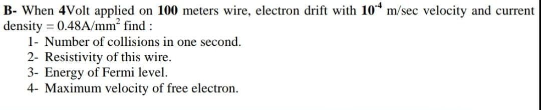 B- When 4Volt applied on 100 meters wire, electron drift with 10* m/sec velocity and current
density = 0.48A/mm2 find :
1- Number of collisions in one second.
2- Resistivity of this wire.
3- Energy of Fermi level.
4- Maximum velocity of free electron.
%3D
