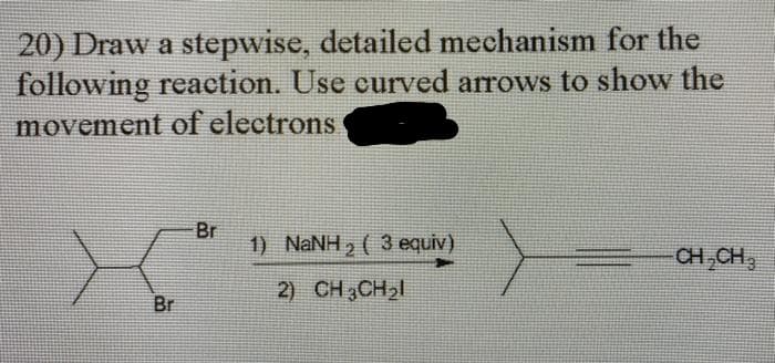 20) Draw a stepwise, detailed mechanism for the
following reaction. Use curved arrows to show the
movement of electrons
Br
1) NANH , ( 3 equiv)
CH,CH,
2) CH3CH,l
Br
