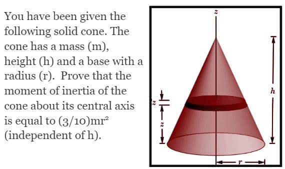 You have been given the
following solid cone. The
cone has a mass (m),
height (h) and a base with a
radius (r). Prove that the
moment of inertia of the
cone about its central axis
is equal to (3/10)mr²
(independent of h).
N
h