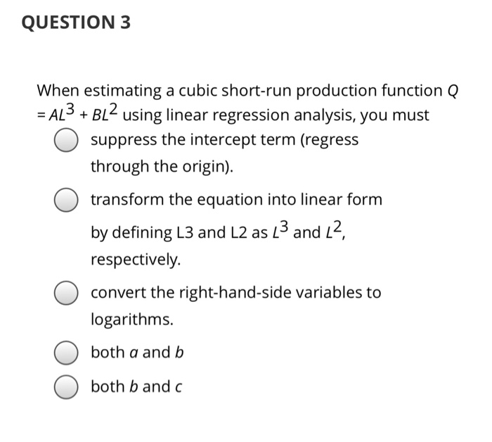 QUESTION 3
When estimating a cubic short-run production function Q
=AL³. + BL² using linear regression analysis, you must
suppress the intercept term (regress
through the origin).
transform the equation into linear form
by defining L3 and L2 as 1³ and 1²,
respectively.
convert the right-hand-side variables to
logarithms.
both a and b
both b and c